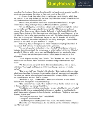 poured out for the others. Okonkwo brought out his big horn from the goatskin bag, blew
into it to remove any dust that might be there, and gave it to Ibe to fill.
As the men drank, they talked about everything except the thing for which they
had gathered. It was only after the pot had been emptied that the suitor's father cleared his
voice and announced the object of their visit.
Obierika then presented to him a small bundle of short broomsticks. Ukegbu
counted them. "They are thirty?" he asked. Obierika nodded in agreement.
"We are at last getting somewhere," Ukegbu said, and then turning to his brother
and his son he said: "Let us go out and whisper together." The three rose and went
outside. When they returned Ukegbu handed the bundle of sticks back to Obierika. He
counted them,- instead of thirty there were now only fifteen. He passed them over to his
eldest brother, Machi, who also counted them and said: "We had not thought to go below
thirty. But as the dog said, 'If I fall down for you and you fall down for me, it is play'.
Marriage should be a play and not a fight so we are falling down again." He then added
ten sticks to the fifteen and gave the bundle to Ukegbu.
In this way Akuke's bride-price was finally settled at twenty bags of cowries. It
was already dusk when the two parties came to this agreement.
"Go and tell Akueke's mother that we have finished," Obierika said to his son,
Maduka. Almost immediately the women came in with a big bowl of foo-foo. Obierika's
second wife followed with a pot of soup, and Maduka brought in a pot of palm-wine.
As the men ate and drank palm-wine they talked about the customs of their
neighbours.
"It was only this morning," said Obierika, "that Okonkwo and I were talking
about Abame and Aninta, where titled men climb trees and pound foo-foo for their
wives."
"All their customs are upside-down. They do not decide bride-price as we do,
with sticks. They haggle and bargain as if they were buying a goat or a cow in the
market."
"That is very bad," said Obierika's eldest brother. "But what is good in one place
is bad in another place. In Umunso they do not bargain at all, not even with broomsticks.
The suitor just goes on bringing bags of cowries until his in-laws tell him to stop. It is a
bad custom because it always leads to a quarrel."
"The world is large," said Okonkwo. "I have even heard that in some tribes a
man's children belong to his wife and her family."
"That cannot be," said Machi. "You might as well say that the woman lies on top
of the man when they are making the children."
"It is like the story of white men who, they say, are white like this piece of chalk,"
said Obierika. He held up a piece of chalk, which every man kept in his obi and with
which his guests drew lines on the floor before they ate kola nuts. "And these white men,
they say, have no toes."
"And have you never seen them?" asked Machi.
"Have you?" asked Obierika.
"One of them passes here frequently," said Machi. "His name is Amadi."
Those who knew Amadi laughed. He was a leper, and the polite name for leprosy
was "the white skin."
 