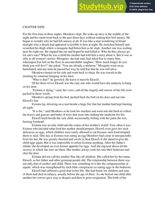 CHAPTER NINE
For the first time in three nights, Okonkwo slept. He woke up once in the middle of the
night and his mind went back to the past three days without making him feel uneasy. He
began to wonder why he had felt uneasy at all. It was like a man wondering in broad
daylight why a dream had appeared so terrible to him at night. He stretched himself and
scratched his thigh where a mosquito had bitten him as he slept. Another one was wailing
near his right ear. He slapped the ear and hoped he had killed it. Why do they always go
for one's ears? When he was a child his mother had told him a story about it. But it was as
silly as all women's stories. Mosquito, she had said, had asked Ear to marry him,
whereupon Ear fell on the floor in uncontrollable laughter. "How much longer do you
think you will live?" she asked. "You are already a skeleton." Mosquito went away
humiliated, and any time he passed her way he told Ear that he was still alive.
Okonkwo turned on his side and went back to sleep. He was roused in the
morning by someone banging on his door.
"Who is that?" he growled. He knew it must be Ekwefi.
Of his three wives Ekwefi was the only one who would have the audacity to bang
on his door.
"Ezinma is dying," came her voice, and all the tragedy and sorrow of her life were
packed in those words.
Okonkwo sprang from his bed, pushed back the bolt on his door and ran into
Ekwefi's hut.
Ezinma lay shivering on a mat beside a huge fire that her mother had kept burning
all night.
"It is iba," said Okonkwo as he took his machete and went into the bush to collect
the leaves and grasses and barks of trees that went into making the medicine for iba.
Ekwefi knelt beside the sick child, occasionally feeling with her palm the wet,
burning forehead.
Ezinma was an only child and the centre of her mother's world. Very often it was
Ezinma who decided what food her mother should prepare. Ekwefi even gave her such
delicacies as eggs, which children were rarely allowed to eat because such food tempted
them to steal. One day as Ezinma was eating an egg Okonkwo had come in unexpectedly
from his hut. He was greatly shocked and swore to beat Ekwefi if she dared to give the
child eggs again. But it was impossible to refuse Ezinma anything. After her father's
rebuke she developed an even keener appetite for eggs. And she enjoyed above all the
secrecy in which she now ate them. Her mother always took her into their bedroom and
shut the door.
Ezinma did not call her mother Nne like all children. She called her by her name,
Ekwefi, as her father and other grownup people did. The relationship between them was
not only that of mother and child. There was something in it like the companionship of
equals, which was strengthened by such little conspiracies as eating eggs in the bedroom.
Ekwefi had suffered a good deal in her life. She had borne ten children and nine
of them had died in infancy, usually before the age of three. As she buried one child after
another her sorrow gave way to despair and then to grim resignation. The birth of her
 