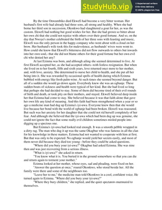 By the time Onwumbiko died Ekwefi had become a very bitter woman. Her
husband's first wife had already had three sons, all strong and healthy. When she had
borne her third son in succession, Okonkwo had slaughtered a goat for her, as was the
custom. Ekwefi had nothing but good wishes for her. But she had grown so bitter about
her own chi that she could not rejoice with others over their good fortune. And so, on the
day that Nwoye's mother celebrated the birth of her three sons with feasting and music,
Ekwefi was the only person in the happy company who went about with a cloud on her
brow. Her husband's wife took this for malevolence, as husbands' wives were wont to.
How could she know that Ekwefi's bitterness did not flow outwards to others but inwards
into her own soul,- that she did not blame others for their good fortune but her own evil
chi who denied her any?
At last Ezinma was born, and although ailing she seemed determined to live. At
first Ekwefi accepted her, as she had accepted others--with listless resignation. But when
she lived on to her fourth, fifth and sixth years, love returned once more to her mother,
and, with love, anxiety. She determined to nurse her child to health, and she put all her
being into it. She was rewarded by occasional spells of health during which Ezinma
bubbled with energy like fresh palm-wine. At such times she seemed beyond danger. But
all of a sudden she would go down again. Everybody knew she was an ogbanje. These
sudden bouts of sickness and health were typical of her kind. But she had lived so long
that perhaps she had decided to stay. Some of them did become tired of their evil rounds
of birth and death, or took pity on their mothers, and stayed. Ekwefi believed deep inside
her that Ezinma had come to stay. She believed because it was that faith alone that gave
her own life any kind of meaning. And this faith had been strengthened when a year or so
ago a medicine man had dug up Ezinma's iyi-uwa. Everyone knew then that she would
live because her bond with the world of ogbanje had been broken. Ekwefi was reassured.
But such was her anxiety for her daughter that she could not rid herself completely of her
fear. And although she believed that the iyi-uwa which had been dug up was genuine, she
could not ignore the fact that some really evil children sometimes misled people into
digging up a specious one.
But Ezinma's iyi-uwa had looked real enough. It was a smooth pebble wrapped in
a dirty rag. The man who dug it up was the same Okagbue who was famous in all the clan
for his knowledge in these matters. Ezinma had not wanted to cooperate with him at first.
But that was only to be expected. No ogbanje would yield her secrets easily, and most of
them never did because they died too young - before they could be asked questions.
"Where did you bury your iyi-uwa?" Okagbue had asked Ezinma. She was nine
then and was just recovering from a serious illness.
"What is iyi-uwa?" she asked in return.
"You know what it is. You buried it in the ground somewhere so that you can die
and return again to torment your mother."
Ezinma looked at her mother, whose eyes, sad and pleading, were fixed on her.
"Answer the question at once," roared Okonkwo, who stood beside her. All the
family were there and some of the neighbours too.
"Leave her to me," the medicine man told Okonkwo in a cool, confident voice. He
turned again to Ezinma. "Where did you bury your iyi-uwa?"
"Where they bury children," she replied, and the quiet spectators murmured to
themselves.
 