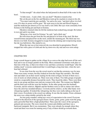 "Is that enough?" she asked when she had poured in about half of the water in the
bowl.
"A little more... I said a little. Are you deaf?" Okonkwo roared at her.
She set the pot on the fire and Okonkwo took up his machete to return to his obi.
"You must watch the pot carefully," he said as he went, "and don't allow it to boil
over. If it does its power will be gone." He went away to his hut and Ekwefi began to
tend the medicine pot almost as if it was itself a sick child. Her eyes went constantly from
Ezinma to the boiling pot and back to Ezinma.
Okonkwo returned when he felt the medicine had cooked long enough. He looked
it over and said it was done.
"Bring me a low stool for Ezinma," he said, "and a thick mat."
He took down the pot from the fire and placed it in front of the stool. He then
roused Ezinma and placed her on the stool, astride the steaming pot. The thick mat was
thrown over both. Ezinma struggled to escape from the choking and overpowering steam,
but she was held down. She started to cry.
When the mat was at last removed she was drenched in perspiration. Ekwefi
mopped her with a piece of cloth and she lay down on a dry mat and was soon asleep.
CHAPTER TEN
Large crowds began to gather on the village ilo as soon as the edge had worn off the sun's
heat and it was no longer painful on the body. Most communal ceremonies took place at
that time of the day, so that even when it was said that a ceremony would begin "after the
midday meal" everyone understood that it would begin a long time later, when the sun's
heat had softened.
It was clear from the way the crowd stood or sat that the ceremony was for men.
There were many women, but they looked on from the fringe like outsiders. The titled
men and elders sat on their stools waiting for the trials to begin. In front of them was a
row of stools on which nobody sat. There were nine of them. Two little groups of people
stood at a respectable distance beyond the stools. They faced the elders. There were three
men in one group and three men and one woman in the other. The woman was Mgbafo
and the three men with her were her brothers. In the other group were her husband,
Uzowulu, and his relatives. Mgbafo and her brothers were as still as statues into whose
faces the artist has moulded defiance. Uzowulu and his relative, on the other hand, were
whispering together. It looked like whispering, but they were really talking at the top of
their voices. Everybody in the crowd was talking. It was like the market. From a distance
the noise was a deep rumble carried by the wind.
An iron gong sounded, setting up a wave of expectation in the crowd. Everyone
looked in the direction of the egwugwu house. Gome, gome, gome, gome went the gong,
and a powerful flute blew a high-pitched blast. Then came the voices of the egwugwu,
guttural and awesome. The wave struck the women and children and there was a
backward stampede. But it was momentary. They were already far enough where they
stood and there was room for running away if any of them should go towards them.
 