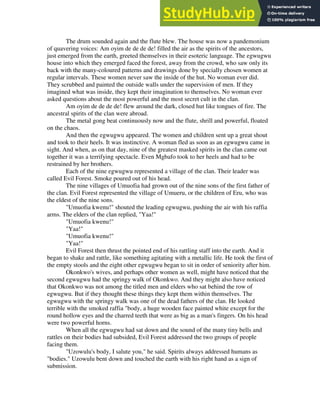 The drum sounded again and the flute blew. The house was now a pandemonium
of quavering voices: Am oyim de de de de! filled the air as the spirits of the ancestors,
just emerged from the earth, greeted themselves in their esoteric language. The egwugwu
house into which they emerged faced the forest, away from the crowd, who saw only its
back with the many-coloured patterns and drawings done by specially chosen women at
regular intervals. These women never saw the inside of the hut. No woman ever did.
They scrubbed and painted the outside walls under the supervision of men. If they
imagined what was inside, they kept their imagination to themselves. No woman ever
asked questions about the most powerful and the most secret cult in the clan.
Am oyim de de de de! flew around the dark, closed hut like tongues of fire. The
ancestral spirits of the clan were abroad.
The metal gong beat continuously now and the flute, shrill and powerful, floated
on the chaos.
And then the egwugwu appeared. The women and children sent up a great shout
and took to their heels. It was instinctive. A woman fled as soon as an egwugwu came in
sight. And when, as on that day, nine of the greatest masked spirits in the clan came out
together it was a terrifying spectacle. Even Mgbafo took to her heels and had to be
restrained by her brothers.
Each of the nine egwugwu represented a village of the clan. Their leader was
called Evil Forest. Smoke poured out of his head.
The nine villages of Umuofia had grown out of the nine sons of the first father of
the clan. Evil Forest represented the village of Umueru, or the children of Eru, who was
the eldest of the nine sons.
"Umuofia kwenu!" shouted the leading egwugwu, pushing the air with his raffia
arms. The elders of the clan replied, "Yaa!"
"Umuofia kwenu!"
"Yaa!"
"Umuofia kwenu!"
"Yaa!"
Evil Forest then thrust the pointed end of his rattling staff into the earth. And it
began to shake and rattle, like something agitating with a metallic life. He took the first of
the empty stools and the eight other egwugwu began to sit in order of seniority after him.
Okonkwo's wives, and perhaps other women as well, might have noticed that the
second egwugwu had the springy walk of Okonkwo. And they might also have noticed
that Okonkwo was not among the titled men and elders who sat behind the row of
egwugwu. But if they thought these things they kept them within themselves. The
egwugwu with the springy walk was one of the dead fathers of the clan. He looked
terrible with the smoked raffia "body, a huge wooden face painted white except for the
round hollow eyes and the charred teeth that were as big as a man's fingers. On his head
were two powerful horns.
When all the egwugwu had sat down and the sound of the many tiny bells and
rattles on their bodies had subsided, Evil Forest addressed the two groups of people
facing them.
"Uzowulu's body, I salute you," he said. Spirits always addressed humans as
"bodies." Uzowulu bent down and touched the earth with his right hand as a sign of
submission.
 