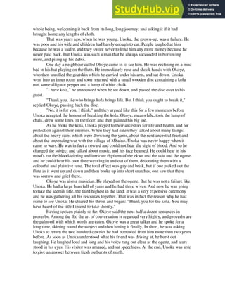whole being, welcoming it back from its long, long journey, and asking it if it had
brought home any lengths of cloth.
That was years ago, when he was young. Unoka, the grown-up, was a failure. He
was poor and his wife and children had barely enough to eat. People laughed at him
because he was a loafer, and they swore never to lend him any more money because he
never paid back. But Unoka was such a man that he always succeeded in borrowing
more, and piling up his debts.
One day a neighbour called Okoye came in to see him. He was reclining on a mud
bed in his hut playing on the flute. He immediately rose and shook hands with Okoye,
who then unrolled the goatskin which he carried under his arm, and sat down. Unoka
went into an inner room and soon returned with a small wooden disc containing a kola
nut, some alligator pepper and a lump of white chalk.
"I have kola," he announced when he sat down, and passed the disc over to his
guest.
"Thank you. He who brings kola brings life. But I think you ought to break it,"
replied Okoye, passing back the disc.
"No, it is for you, I think," and they argued like this for a few moments before
Unoka accepted the honour of breaking the kola. Okoye, meanwhile, took the lump of
chalk, drew some lines on the floor, and then painted his big toe.
As he broke the kola, Unoka prayed to their ancestors for life and health, and for
protection against their enemies. When they had eaten they talked about many things:
about the heavy rains which were drowning the yams, about the next ancestral feast and
about the impending war with the village of Mbaino. Unoka was never happy when it
came to wars. He was in fact a coward and could not bear the sight of blood. And so he
changed the subject and talked about music, and his face beamed. He could hear in his
mind's ear the blood-stirring and intricate rhythms of the ekwe and the udu and the ogene,
and he could hear his own flute weaving in and out of them, decorating them with a
colourful and plaintive tune. The total effect was gay and brisk, but if one picked out the
flute as it went up and down and then broke up into short snatches, one saw that there
was sorrow and grief there.
Okoye was also a musician. He played on the ogene. But he was not a failure like
Unoka. He had a large barn full of yams and he had three wives. And now he was going
to take the Idemili title, the third highest in the land. It was a very expensive ceremony
and he was gathering all his resources together. That was in fact the reason why he had
come to see Unoka. He cleared his throat and began: "Thank you for the kola. You may
have heard of the title I intend to take shortly."
Having spoken plainly so far, Okoye said the next half a dozen sentences in
proverbs. Among the Ibo the art of conversation is regarded very highly, and proverbs are
the palm-oil with which words are eaten. Okoye was a great talker and he spoke for a
long time, skirting round the subject and then hitting it finally. In short, he was asking
Unoka to return the two hundred cowries he had borrowed from him more than two years
before. As soon as Unoka understood what his friend was driving at, he burst out
laughing. He laughed loud and long and his voice rang out clear as the ogene, and tears
stood in his eyes. His visitor was amazed, and sat speechless. At the end, Unoka was able
to give an answer between fresh outbursts of mirth.
 
