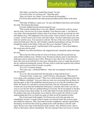 "Our father, my hand has touched the ground," he said.
"Uzowulu's body, do you know me?" asked the spirit.
"How can I know you, father? You are beyond our knowledge."
Evil Forest then turned to the other group and addressed the eldest of the three
brothers.
"The body of Odukwe, I greet you," he said, and Odukwe bent down and touched
the earth. The hearing then began.
Uzowulu stepped forward and presented his case.
"That woman standing there is my wife, Mgbafo. I married her with my money
and my yams. I do not owe my in-laws anything. I owe them no yams. I owe them no
coco-yams. One morning three of them came to my house, beat me up and took my wife
and children away. This happened in the rainy season. I have waited in vain for my wife
to return. At last I went to my in-laws and said to them, 'You have taken back your sister.
I did not send her away. You yourselves took her. The law of the clan is that you should
return her bride-price.' But my wife's brothers said they had nothing to tell me. So I have
brought the matter to the fathers of the clan. My case is finished. I salute you."
"Your words are good," said the leader of the ecjwucjwu. "Let us hear Odukwe.
His words may also be good."
Odukwe was short and thickset. He stepped forward, saluted the spirits and began
his story.
"My in-law has told you that we went to his house, beat him up and took our
sister and her children away. All that is true. He told you that he came to take back her
bride-price and we refused to give it him. That also is true. My in-law, Uzowulu, is a
beast. My sister lived with him for nine years. During those years no single day passed in
the sky without his beating the woman. We have tried to settle their quarrels time without
number and on each occasion Uzowulu was guilty--
"It is a lie!" Uzowulu shouted.
"Two years ago," continued Odukwe, "when she was pregnant, he beat her until
she miscarried."
"It is a lie. She miscarried after she had gone to sleep with her lover."
"Uzowulu's body, I salute you," said Evil Forest, silencing him. "What kind of
lover sleeps with a pregnant woman?" There was a loud murmur of approbation from the
crowd. Odukwe continued: "Last year when my sister was recovering from an illness, he
beat her again so that if the neighbours had not gone in to save her she would have been
killed. We heard of it, and did as you have been told. The law of Umuofia is that if a
woman runs away from her husband her bride-price is returned. But in this case she ran
away to save her life. Her two children belong to Uzowulu. We do not dispute it, but they
are too young to leave their mother. If, in the other hand, Uzowulu should recover from
his madness and come in the proper way to beg his wife to return she will do so on the
understanding that if he ever beats her again we shall cut off his genitals for him."
The crowd roared with laughter. Evil Forest rose to his feet and order was
immediately restored. A steady cloud of smoke rose from his head. He sat down again
and called two witnesses. They were both Uzowulu's neighbours, and they agreed about
the beating. Evil Forest then stood up, pulled out his staff and thrust it into the earth
again. He ran a few steps in the direction of the women,- they all fled in terror, only to
return to their places almost immediately. The nine egwugwu then went away to consult
 