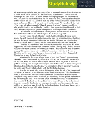 ask you to come again the way you came before. If your death was the death of nature, go
in peace. But if a man caused it, do not allow him a moment's rest." He danced a few
more steps and went away. The drums and the dancing began again and reached fever-
heat. Darkness was around the corner, and the burial was near. Guns fired the last salute
and the cannon rent the sky. And then from the centre of the delirious fury came a cry of
agony and shouts of horror. It was as if a spell had been cast. All was silent. In the centre
of the crowd a boy lay in a pool of blood. It was the dead man's sixteen-year-old son,
who with his brothers and half-brothers had been dancing the traditional farewell to their
father. Okonkwo's gun had exploded and a piece of iron had pierced the boy's heart.
The confusion that followed was without parallel in the tradition of Umuofia.
Violent deaths were frequent, but nothing like this had ever happened.
The only course open to Okonkwo was to flee from the clan. It was a crime
against the earth goddess to kill a clansman, and a man who committed it must flee from
the land. The crime was of two kinds, male and female. Okonkwo had committed the
female, because it had been inadvertent. He could return to the clan after seven years.
That night he collected his most valuable belongings into head-loads. His wives
wept bitterly and their children wept with them without knowing why. Obierika and half
a dozen other friends came to help and to console him. They each made nine or ten trips
carrying Okonkwo's yams to store in Obierika's barn. And before the cock crowed
Okonkwo and his family were fleeing to his motherland. It was a little village called
Mbanta, just beyond the borders of Mbaino.
As soon as the day broke, a large crowd of men from Ezeudu's quarter stormed
Okonkwo's compound, dressed in garbs of war. They set fire to his houses, demolished
his red walls, killed his animals and destroyed his barn. It was the justice of the earth
goddess, and they were merely her messengers. They had no hatred in their hearts against
Okonkwo. His greatest friend, Obierika, was among them. They were merely cleansing
the land which Okonkwo had polluted with the blood of a clansman.
Obierika was a man who thought about things. When the will of the goddess had
been done, he sat down in his obi and mourned his friend's calamity. Why should a man
suffer so grievously for an offence he had committed inadvertently? But although he
thought for a long time he found no answer. He was merely led into greater complexities.
He remembered his wife's twin children, whom he had thrown away. What crime had
they committed? The Earth had decreed that they were an offence on the land and must
be destroyed. And if the clan did not exact punishment for an offence against the great
goddess, her wrath was loosed on all the land and not just on the offender. As the elders
said, if one finger brought oil it soiled the others.
PART TWO
CHAPTER FOURTEEN
 