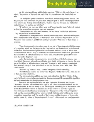 At this point an old man said he had a question. "Which is this god of yours," he
asked, "the goddess of the earth, the god of the sky, Amadiora or the thunderbolt, or
what?"
The interpreter spoke to the white man and he immediately gave his answer. "All
the gods you have named are not gods at all. They are gods of deceit who tell you to kill
your fellows and destroy innocent children. There is only one true God and He has the
earth, the sky, you and me and all of us."
"If we leave our gods and follow your god," asked another man, "who will protect
us from the anger of our neglected gods and ancestors?"
"Your gods are not alive and cannot do you any harm," replied the white man.
"They are pieces of wood and stone."
When this was interpreted to the men of Mbanta they broke into derisive laughter.
These men must be mad, they said to themselves. How else could they say that Ani and
Amadiora were harmless? And Idemili and Ogwugwu too? And some of them began to
go away.
Then the missionaries burst into song. It was one of those gay and rollicking tunes
of evangelism which had the power of plucking at silent and dusty chords in the heart of
an Ibo man. The interpreter explained each verse to the audience, some of whom now
stood enthralled. It was a story of brothers who lived in darkness and in fear, ignorant of
the love of God. It told of one sheep out on the hills, away from the gates of God and
from the tender shepherd's care.
After the singing the interpreter spoke about the Son of God whose name was
Jesu Kristi. Okonkwo, who only stayed in the hope that it might come to chasing the men
out of the village or whipping them, now said "You told us with your own mouth that
there was only one god. Now you talk about his son. He must have a wife, then." The
crowd agreed.
"I did not say He had a wife," said the interpreter, somewhat lamely.
"Your buttocks said he had a son," said the joker. "So he must have a wife and all
of them must have buttocks."
The missionary ignored him and went on to talk about the Holy Trinity. At the
end of it Okonkwo was fully convinced that the man was mad. He shrugged his shoulders
and went away to tap his afternoon palm-wine.
But there was a young lad who had been captivated. His name was Nwoye,
Okonkwo's first son. It was not the mad logic of the Trinity that captivated him. He did
not understand it. It was the poetry of the new religion, something felt in the marrow. The
hymn about brothers who sat in darkness and in fear seemed to answer a vague and
persistent question that haunted his young soul--the question of the twins crying in the
bush and the question of Ikemefuna who was killed. He felt a relief within as the hymn
poured into his parched soul. The words of the hymn were like the drops of frozen rain
melting on the dry palate of the panting earth. Nwoye's callow mind was greatly puzzled.
CHAPTER SEVENTEEN
 