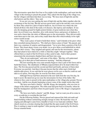 The missionaries spent their first four or five nights in the marketplace, and went into the
village in the morning to preach the gospel. They asked who the king of the village was,
but the villagers told them that there was no king. "We have men of high title and the
chief priests and the elders," they said.
It was not very easy getting the men of high title and the elders together after the
excitement of the first day. But the arrivees persevered, and in the end they were received
by them They asked for a plot of land to build on, An evil forest was where the clan
buried all those who died of the really evil diseases, like leprosy and smallpox. It was
also the dumping ground for highly potent fetishes of great medicine men when they
died. An evil forest was, therefore, alive with sinister forces and powers of darkness. It
was such a forest that, the rulers of Mbanta gave to the missionaries. They did not really
want them near to the clan, and so they made them that offer which nobody in his right
senses would accept.
"They want a piece of land to build their shrine," said Uchendu to his peers when
they consulted among themselves. "We shall give them a piece of land." He paused, and
there was a murmur of surprise and disagreement. "Let us give them a portion of the Evil
Forest. They boast about victory over death. Let us give them a real battlefield in which
to show their victory." They laughed and agreed, and sent for the missionaries, whom
they had asked to leave them for a while so that they might "whisper together." They
offered them as much of the Evil Forest as they cared to take. And to their greatest
amazement the missionaries thanked them and burst into song.
"They do not understand," said some of the elders. "But they will understand
when they go to their plot of land tomorrow morning." And they dispersed.
The next morning the crazy men actually began to clear a part of the forest and to
build their house. The inhabitants of Mbanta expected them all to be dead within four
days. The first day passed and the second and third and fourth, and none of them died.
Everyone was puzzled. And then it became known that the white man's fetish had
unbelievable power. It was said that he wore glasses on his eyes so that he could see and
talk to evil spirits. Not long after, he won his first three converts.
Although Nwoye had been attracted to the new faith from the very first day, he
kept it secret. He dared not go too near the missionaries for fear of his father. But
whenever they came to preach in the open marketplace or the village play ground, Nwoye
was there. And he was already beginning to know some of the simple stories they told.
"We have now built a church," said Mr. Kiaga, the interpreter, who was now in
charge of the infant congregation. The white man had gone back to Umuofia, where he
built his headquarters and from where he paid regular visits to Mr. Kiaga's congregation
at Mbanta.
"We have now built a church," said Mr. Kiaga, "and we want you all to come in
every seventh day to worship the true God."
On the following Sunday, Nwoye passed and repassed the little red-earth and
thatch building without summoning enough courage to enter. He heard the voice of
singing and although it came from a handful of men it was loud and confident. Their
church stood on a circular clearing that looked like the open mouth of the Evil Forest.
Was it waiting to snap its teeth together? After passing and re-passing by the church,
Nwoye returned home.
 