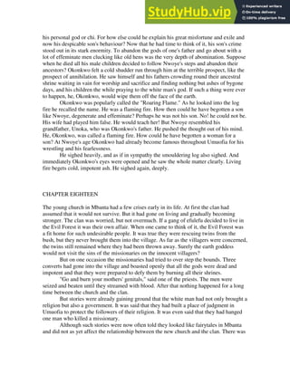 his personal god or chi. For how else could he explain his great misfortune and exile and
now his despicable son's behaviour? Now that he had time to think of it, his son's crime
stood out in its stark enormity. To abandon the gods of one's father and go about with a
lot of effeminate men clucking like old hens was the very depth of abomination. Suppose
when he died all his male children decided to follow Nwoye's steps and abandon their
ancestors? Okonkwo felt a cold shudder run through him at the terrible prospect, like the
prospect of annihilation. He saw himself and his fathers crowding round their ancestral
shrine waiting in vain for worship and sacrifice and finding nothing but ashes of bygone
days, and his children the while praying to the white man's god. If such a thing were ever
to happen, he, Okonkwo, would wipe them off the face of the earth.
Okonkwo was popularly called the "Roaring Flame." As he looked into the log
fire he recalled the name. He was a flaming fire. How then could he have begotten a son
like Nwoye, degenerate and effeminate? Perhaps he was not his son. No! he could not be.
His wife had played him false. He would teach her! But Nwoye resembled his
grandfather, Unoka, who was Okonkwo's father. He pushed the thought out of his mind.
He, Okonkwo, was called a flaming fire. How could he have begotten a woman for a
son? At Nwoye's age Okonkwo had already become famous throughout Umuofia for his
wrestling and his fearlessness.
He sighed heavily, and as if in sympathy the smouldering log also sighed. And
immediately Okonkwo's eyes were opened and he saw the whole matter clearly. Living
fire begets cold, impotent ash. He sighed again, deeply.
CHAPTER EIGHTEEN
The young church in Mbanta had a few crises early in its life. At first the clan had
assumed that it would not survive. But it had gone on living and gradually becoming
stronger. The clan was worried, but not overmuch. If a gang of efulefu decided to live in
the Evil Forest it was their own affair. When one came to think of it, the Evil Forest was
a fit home for such undesirable people. It was true they were rescuing twins from the
bush, but they never brought them into the village. As far as the villagers were concerned,
the twins still remained where they had been thrown away. Surely the earth goddess
would not visit the sins of the missionaries on the innocent villagers?
But on one occasion the missionaries had tried to over step the bounds. Three
converts had gone into the village and boasted openly that all the gods were dead and
impotent and that they were prepared to defy them by burning all their shrines.
"Go and burn your mothers' genitals," said one of the priests. The men were
seized and beaten until they streamed with blood. After that nothing happened for a long
time between the church and the clan.
But stories were already gaining ground that the white man had not only brought a
religion but also a government. It was said that they had built a place of judgment in
Umuofia to protect the followers of their religion. It was even said that they had hanged
one man who killed a missionary.
Although such stories were now often told they looked like fairytales in Mbanta
and did not as yet affect the relationship between the new church and the clan. There was
 