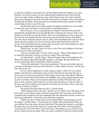 no question of killing a missionary here, for Mr. Kiaga, despite his madness, was quite
harmless. As for his converts, no one could kill them without having to flee from the
clan, for in spite of their worthlessness they still belonged to the clan. And so nobody
gave serious thought to the stories about the white man's government or the consequences
of killing the Christians. If they became more troublesome than they already were they
would simply be driven out of the clan.
And the little church was at that moment too deeply absorbed in its own troubles
to annoy the clan. It all began over the question of admitting outcasts.
These outcasts, or osu, seeing that the new religion welcomed twins and such
abominations, thought that it was possible that they would also be received. And so one
Sunday two of them went into the church. There was an immediate stir, but so great was
the work the new religion had done among the converts that they did not immediately
leave the church when the outcasts came in. Those who found themselves nearest to them
merely moved to another seat. It was a miracle. But it only lasted till the end of the
service. The whole church raised a protest and was about to drive these people out, when
Mr. Kiaga stopped them and began to explain.
"Before God," he said, "there is no slave or free. We are all children of God and
we must receive these our brothers."
"You do not understand," said one of the converts. "What will the heathen say of
us when they hear that we receive osu into our midst? They will laugh."
"Let them laugh," said Mr. Kiaga. "God will laugh at them on the judgment day.
Why do the nations rage and the peoples imagine a vain thing? He that sitteth in the
heavens shall laugh. The Lord shall have them in derision."
"You do not understand," the convert maintained. "You are our teacher, and you
can teach us the things of the new faith. But this is a matter which we know." And he told
him what an osu was.
He was a person dedicated to a god, a thing set apart--a taboo for ever, and his
children after him. He could neither marry nor be married by the free-born. He was in
fact an outcast, living in a special area of the village, close to the Great Shrine. Wherever
he went he carried with him the mark of his forbidden caste--long, tangled and dirty hair.
A razor was taboo to him. An osu could not attend an assembly of the free-born, and
they, in turn, could not shelter under his roof. He could not take any of the four titles of
the clan, and when he died he was buried by his kind in the Evil Forest. How could such
a man be a follower of Christ?
"He needs Christ more than you and I," said Mr. Kiaga.
"Then I shall go back to the clan," said the convert. And he went. Mr. Kiaga stood
firm, and it was his firmness that saved the young church. The wavering converts drew
inspiration and confidence from his unshakable faith. He ordered the outcasts to shave off
their long, tangled hair. At first they were afraid they might die.
"Unless you shave off the mark of your heathen belief I will not admit you into
the church," said Mr. Kiaga. "You fear that you will die. Why should that be? How are
you different from other men who shave their hair? The same God created you and them.
But they have cast you out like lepers. It is against the will of God, who has promised
everlasting life to all who believe in His holy name. The heathen say you will die if you
do this or that, and you are afraid. They also said I would die if I built my church on this
 