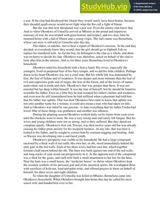 a war. If the clan had disobeyed the Oracle they would surely have been beaten, because
their dreaded agadi-nwayi would never fight what the Ibo call a fight of blame.
But the war that now threatened was a just war. Even the enemy clan knew that.
And so when Okonkwo of Umuofia arrived at Mbaino as the proud and imperious
emissary of war, he was treated with great honour and respect, and two days later he
returned home with a lad of fifteen and a young virgin. The lad's name was Ikemefuna,
whose sad story is still told in Umuofia unto this day.
The elders, or ndichie, met to hear a report of Okonkwo's mission. At the end they
decided, as everybody knew they would, that the girl should go to Ogbuefi Udo to
replace his murdered wife. As for the boy, he belonged to the clan as a whole, and there
was no hurry to decide his fate. Okonkwo was, therefore, asked on behalf of the clan to
look after him in the interim. And so for three years Ikemefuna lived in Okonkwo's
household.
Okonkwo ruled his household with a heavy hand. His wives, especially the
youngest, lived in perpetual fear of his fiery temper, and so did his little children. Perhaps
down in his heart Okonkwo was not a cruel man. But his whole life was dominated by
fear, the fear of failure and of weakness. It was deeper and more intimate than the fear of
evil and capricious gods and of magic, the fear of the forest, and of the forces of nature,
malevolent, red in tooth and claw. Okonkwo's fear was greater than these. It was not
external but lay deep within himself. It was the fear of himself, lest he should be found to
resemble his father. Even as a little boy he had resented his father's failure and weakness,
and even now he still remembered how he had suffered when a playmate had told him
that his father was agbala. That was how Okonkwo first came to know that agbala was
not only another name for a woman, it could also mean a man who had taken no title.
And so Okonkwo was ruled by one passion - to hate everything that his father Unoka had
loved. One of those things was gentleness and another was idleness.
During the planting season Okonkwo worked daily on his farms from cock-crow
until the chickens went to roost. He was a very strong man and rarely felt fatigue. But his
wives and young children were not as strong, and so they suffered. But they dared not
complain openly. Okonkwo's first son, Nwoye, was then twelve years old but was already
causing his father great anxiety for his incipient laziness. At any rate, that was how it
looked to his father, and he sought to correct him by constant nagging and beating. And
so Nwoye was developing into a sad-faced youth.
Okonkwo's prosperity was visible in his household. He had a large compound
enclosed by a thick wall of red earth. His own hut, or obi, stood immediately behind the
only gate in the red walls. Each of his three wives had her own hut, which together
formed a half moon behind the obi. The barn was built against one end of the red walls,
and long stacks of yam stood out prosperously in it. At the opposite end of the compound
was a shed for the goats, and each wife built a small attachment to her hut for the hens.
Near the barn was a small house, the "medicine house" or shrine where Okonkwo kept
the wooden symbols of his personal god and of his ancestral spirits. He worshipped them
with sacrifices of kola nut, food and palm-wine, and offered prayers to them on behalf of
himself, his three wives and eight children.
So when the daughter of Umuofia was killed in Mbaino, Ikemefuna came into
Okonkwo's household. When Okonkwo brought him home that day he called his most
senior wife and handed him over to her.
 