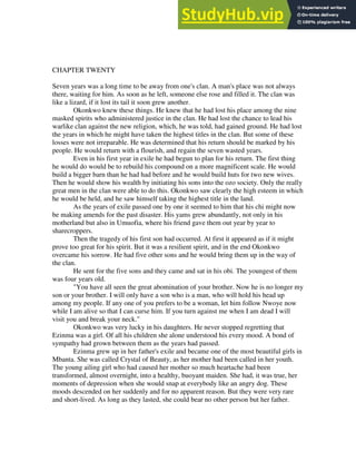 CHAPTER TWENTY
Seven years was a long time to be away from one's clan. A man's place was not always
there, waiting for him. As soon as he left, someone else rose and filled it. The clan was
like a lizard, if it lost its tail it soon grew another.
Okonkwo knew these things. He knew that he had lost his place among the nine
masked spirits who administered justice in the clan. He had lost the chance to lead his
warlike clan against the new religion, which, he was told, had gained ground. He had lost
the years in which he might have taken the highest titles in the clan. But some of these
losses were not irreparable. He was determined that his return should be marked by his
people. He would return with a flourish, and regain the seven wasted years.
Even in his first year in exile he had begun to plan for his return. The first thing
he would do would be to rebuild his compound on a more magnificent scale. He would
build a bigger barn than he had had before and he would build huts for two new wives.
Then he would show his wealth by initiating his sons into the ozo society. Only the really
great men in the clan were able to do this. Okonkwo saw clearly the high esteem in which
he would be held, and he saw himself taking the highest title in the land.
As the years of exile passed one by one it seemed to him that his chi might now
be making amends for the past disaster. His yams grew abundantly, not only in his
motherland but also in Umuofia, where his friend gave them out year by year to
sharecroppers.
Then the tragedy of his first son had occurred. At first it appeared as if it might
prove too great for his spirit. But it was a resilient spirit, and in the end Okonkwo
overcame his sorrow. He had five other sons and he would bring them up in the way of
the clan.
He sent for the five sons and they came and sat in his obi. The youngest of them
was four years old.
"You have all seen the great abomination of your brother. Now he is no longer my
son or your brother. I will only have a son who is a man, who will hold his head up
among my people. If any one of you prefers to be a woman, let him follow Nwoye now
while I am alive so that I can curse him. If you turn against me when I am dead I will
visit you and break your neck."
Okonkwo was very lucky in his daughters. He never stopped regretting that
Ezinma was a girl. Of all his children she alone understood his every mood. A bond of
sympathy had grown between them as the years had passed.
Ezinma grew up in her father's exile and became one of the most beautiful girls in
Mbanta. She was called Crystal of Beauty, as her mother had been called in her youth.
The young ailing girl who had caused her mother so much heartache had been
transformed, almost overnight, into a healthy, buoyant maiden. She had, it was true, her
moments of depression when she would snap at everybody like an angry dog. These
moods descended on her suddenly and for no apparent reason. But they were very rare
and short-lived. As long as they lasted, she could bear no other person but her father.
 
