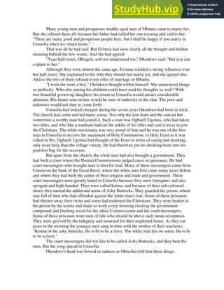 Many young men and prosperous middle-aged men of Mbanta came to marry her.
But she refused them all, because her father had called her one evening and said to her:
"There are many good and prosperous people here, but I shall be happy if you marry in
Umuofia when we return home."
That was all he had said. But Ezinma had seen clearly all the thought and hidden
meaning behind the few words. And she had agreed.
"Your half-sister, Obiageli, will not understand me," Okonkwo said. "But you can
explain to her."
Although they were almost the same age, Ezinma wielded a strong influence over
her half-sister. She explained to her why they should not marry yet, and she agreed also.
And so the two of them refused every offer of marriage in Mbanta.
"I wish she were a boy," Okonkwo thought within himself. She understood things
so perfectly. Who else among his children could have read his thoughts so well? With
two beautiful grown-up daughters his return to Umuofia would attract considerable
attention. His future sons-in-law would be men of authority in the clan. The poor and
unknown would not dare to come forth.
Umuofia had indeed changed during the seven years Okonkwo had been in exile.
The church had come and led many astray. Not only the low-born and the outcast but
sometimes a worthy man had joined it. Such a man was Ogbuefi Ugonna, who had taken
two titles, and who like a madman had cut the anklet of his titles and cast it away to join
the Christians. The white missionary was very proud of him and he was one of the first
men in Umuofia to receive the sacrament of Holy Communion, or Holy Feast as it was
called in Ibo. Ogbuefi Ugonna had thought of the Feast in terms of eating and drinking,
only more holy than the village variety. He had therefore put his drinking-horn into his
goatskin bag for the occasion.
But apart from the church, the white men had also brought a government. They
had built a court where the District Commissioner judged cases in ignorance. He had
court messengers who brought men to him for trial. Many of these messengers came from
Umuru on the bank of the Great River, where the white men first came many years before
and where they had built the centre of their religion and trade and government. These
court messengers were greatly hated in Umuofia because they were foreigners and also
arrogant and high-handed. They were called kotma, and because of their ash-coloured
shorts they earned the additional name of Ashy Buttocks. They guarded the prison, which
was full of men who had offended against the white man's law. Some of these prisoners
had thrown away their twins and some had molested the Christians. They were beaten in
the prison by the kotma and made to work every morning clearing the government
compound and fetching wood for the white Commissioner and the court messengers.
Some of these prisoners were men of title who should be above such mean occupation.
They were grieved by the indignity and mourned for their neglected farms. As they cut
grass in the morning the younger men sang in time with the strokes of their machetes:
"Kotma of the ashy buttocks, He is fit to be a slave. The white man has no sense, He is fit
to be a slave."
The court messengers did not like to be called Ashy-Buttocks, and they beat the
men. But the song spread in Umuofia.
Okonkwo's head was bowed in sadness as Obierika told him these things.
 