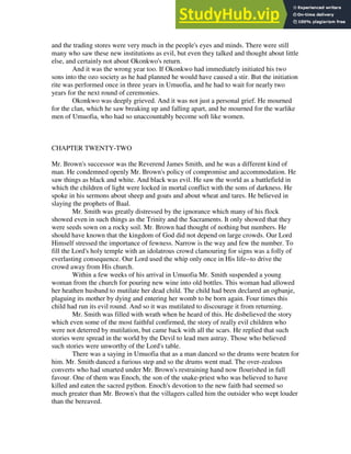 and the trading stores were very much in the people's eyes and minds. There were still
many who saw these new institutions as evil, but even they talked and thought about little
else, and certainly not about Okonkwo's return.
And it was the wrong year too. If Okonkwo had immediately initiated his two
sons into the ozo society as he had planned he would have caused a stir. But the initiation
rite was performed once in three years in Umuofia, and he had to wait for nearly two
years for the next round of ceremonies.
Okonkwo was deeply grieved. And it was not just a personal grief. He mourned
for the clan, which he saw breaking up and falling apart, and he mourned for the warlike
men of Umuofia, who had so unaccountably become soft like women.
CHAPTER TWENTY-TWO
Mr. Brown's successor was the Reverend James Smith, and he was a different kind of
man. He condemned openly Mr. Brown's policy of compromise and accommodation. He
saw things as black and white. And black was evil. He saw the world as a battlefield in
which the children of light were locked in mortal conflict with the sons of darkness. He
spoke in his sermons about sheep and goats and about wheat and tares. He believed in
slaying the prophets of Baal.
Mr. Smith was greatly distressed by the ignorance which many of his flock
showed even in such things as the Trinity and the Sacraments. It only showed that they
were seeds sown on a rocky soil. Mr. Brown had thought of nothing but numbers. He
should have known that the kingdom of God did not depend on large crowds. Our Lord
Himself stressed the importance of fewness. Narrow is the way and few the number. To
fill the Lord's holy temple with an idolatrous crowd clamouring for signs was a folly of
everlasting consequence. Our Lord used the whip only once in His life--to drive the
crowd away from His church.
Within a few weeks of his arrival in Umuofia Mr. Smith suspended a young
woman from the church for pouring new wine into old bottles. This woman had allowed
her heathen husband to mutilate her dead child. The child had been declared an ogbanje,
plaguing its mother by dying and entering her womb to be born again. Four times this
child had run its evil round. And so it was mutilated to discourage it from returning.
Mr. Smith was filled with wrath when he heard of this. He disbelieved the story
which even some of the most faithful confirmed, the story of really evil children who
were not deterred by mutilation, but came back with all the scars. He replied that such
stories were spread in the world by the Devil to lead men astray. Those who believed
such stories were unworthy of the Lord's table.
There was a saying in Umuofia that as a man danced so the drums were beaten for
him. Mr. Smith danced a furious step and so the drums went mad. The over-zealous
converts who had smarted under Mr. Brown's restraining hand now flourished in full
favour. One of them was Enoch, the son of the snake-priest who was believed to have
killed and eaten the sacred python. Enoch's devotion to the new faith had seemed so
much greater than Mr. Brown's that the villagers called him the outsider who wept louder
than the bereaved.
 