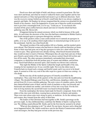 Enoch was short and slight of build, and always seemed in great haste. His feet
were short and broad, and when he stood or walked his heels came together and his feet
opened outwards as if they had quarrelled and meant to go in different directions. Such
was the excessive energy bottled up in Enoch's small body that it was always erupting in
quarrels and fights. On Sundays he always imagined that the sermon was preached for the
benefit of his enemies. And if he happened to sit near one of them he would occasionally
turn to give him a meaningful look, as if to say, "I told you so." It was Enoch who
touched off the great conflict between church and clan in Umuofia which had been
gathering since Mr. Brown left.
It happened during the annual ceremony which was held in honour of the earth
deity. At such times the ancestors of the clan who had been committed to Mother Earth at
their death emerged again as egwugwu through tiny ant-holes.
One of the greatest crimes a man could commit was to unmask an egwugwu in
public, or to say or do anything which might reduce its immortal prestige in the eyes of
the uninitiated. And this was what Enoch did.
The annual worship of the earth goddess fell on a Sunday, and the masked spirits
were abroad. The Christian women who had been to church could not therefore go home.
Some of their men had gone out to beg the egwugwu to retire for a short while for the
women to pass. They agreed and were already retiring, when Enoch boasted aloud that
they would not dare to touch a Christian. Whereupon they all came back and one of them
gave Enoch a good stroke of the cane, which was always carried. Enoch fell on him and
tore off his mask. The other egwugwu immediately surrounded their desecrated
companion, to shield him from the profane gaze of women and children, and led him
away. Enoch had killed an ancestral spirit, and Umuofia was thrown into confusion.
That night the Mother of the Spirits walked the length and breadth of the clan,
weeping for her murdered son. It was a terrible night. Not even the oldest man in
Umuofia had ever heard such a strange and fearful sound, and it was never to be heard
again. It seemed as if the very soul of the tribe wept for a great evil that was coming-- its
own death.
On the next day all the masked egwugwu of Umuofia assembled in the
marketplace. They came from all the quarters of the clan and even from the neighbouring
villages. The dreaded Otakagu came from Imo, and Ekwensu, dangling a white cock,
arrived from Uli. It was a terrible gathering. The eerie voices of countless spirits, the bells
that clattered behind some of them, and the clash of machetes as they ran forwards and
backwards and saluted one another, sent tremors of fear into every heart. For the first
time in living memory the sacred bull-roarer was heard in broad daylight.
From the marketplace the furious band made for Enoch's compound. Some of the
elders of the clan went with them, wearing heavy protections of charms and amulets.
These were men whose arms were strong in ogwu, or medicine. As for the ordinary men
and women, they listened from the safety of their huts.
The leaders of the Christians had met together at Mr. Smith's parsonage on the
previous night. As they deliberated they could hear the Mother of Spirits wailing for her
son. The chilling sound affected Mr. Smith, and for the first time he seemed to be afraid.
"What are they planning to do?" he asked. No one knew, because such a thing had
never happened before. Mr. Smith would have sent for the District Commissioner and his
court messengers, but they had gone on tour on the previous day.
 