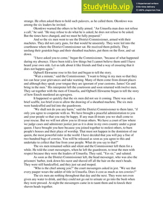 strange. He often asked them to hold such palavers, as he called them. Okonkwo was
among the six leaders he invited.
Okonkwo warned the others to be fully armed. "An Umuofia man does not refuse
a call," he said. "He may refuse to do what he is asked, he does not refuse to be asked.
But the times have changed, and we must be fully prepared."
And so the six men went to see the District Commissioner, armed with their
machetes. They did not carry guns, for that would be unseemly. They were led into the
courthouse where the District Commissioner sat. He received them politely. They
unslung their goatskin bags and their sheathed machetes, put them on the floor, and sat
down.
"I have asked you to come," began the Commissioner, "because of what happened
during my absence. I have been told a few things but I cannot believe them until I have
heard your own side. Let us talk about it like friends and find a way of ensuring that it
does not happen again."
Ogbuefi Ekwueme rose to his feet and began to tell the story.
"Wait a minute," said the Commissioner. "I want to bring in my men so that they
too can hear your grievances and take warning. Many of them come from distant places
and although they speak your tongue they are ignorant of your customs. James! Go and
bring in the men." His interpreter left the courtroom and soon returned with twelve men.
They sat together with the men of Umuofia, and Ogbuefi Ekwueme began to tell the story
of how Enoch murdered an egwugwu.
It happened so quickly that the six men did not see it coming. There was only a
brief scuffle, too brief even to allow the drawing of a sheathed machete. The six men
were handcuffed and led into the guardroom.
"We shall not do you any harm," said the District Commissioner to them later, "if
only you agree to cooperate with us. We have brought a peaceful administration to you
and your people so that you may be happy. If any man ill-treats you we shall come to
your rescue. But we will not allow you to ill-treat others. We have a court of law where
we judge cases and administer justice just as it is done in my own country under a great
queen. I have brought you here because you joined together to molest others, to burn
people's houses and their place of worship. That must not happen in the dominion of our
queen, the most powerful ruler in the world. I have decided that you will pay a fine of
two hundred bags of cowries. You will be released as soon as you agree to this and
undertake to collect that fine from your people. What do you say to that?"
The six men remained sullen and silent and the Commissioner left them for a
while. He told the court messengers, when he left the guardroom, to treat the men with
respect because they were the leaders of Umuofia. They said, "Yes sir," and saluted.
As soon as the District Commissioner left, the head messenger, who was also the
prisoners' barber, took down his razor and shaved off all the hair on the men's heads.
They were still handcuffed, and they just sat and moped.
"Who is the chief among you?" the court messengers asked in jest. "We see that
every pauper wears the anklet of title in Umuofia. Does it cost as much as ten cowries?"
The six men ate nothing throughout that day and the next. They were not even
given any water to drink, and they could not go out to urinate or go into the bush when
they were pressed. At night the messengers came in to taunt them and to knock their
shaven heads together.
 