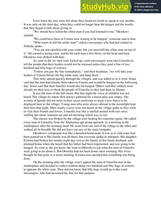 Even when the men were left alone they found no words to speak to one another.
It was only on the third day, when they could no longer bear the hunger and the insults,
that they began to talk about giving in.
"We should have killed the white man if you had listened to me," Okonkwo
snarled.
"We could have been in Umuru now waiting to be hanged," someone said to him.
"Who wants to kill the white man?" asked a messenger who had just rushed in.
Nobody spoke.
"You are not satisfied with your crime, but you must kill the white man on top of
it." He carried a strong stick, and he hit each man a few blows on the head and back.
Okonkwo was choked with hate.
As soon as the six men were locked up, court messengers went into Umuofia to
tell the people that their leaders would not be released unless they paid a fine of two
hundred and fifty bags of cowries.
"Unless you pay the fine immediately," said their headman, "we will take your
leaders to Umuru before the big white man, and hang them."
This story spread quickly through the villages, and was added to as it went. Some
said that the men had already been taken to Umuru and would be hanged on the following
day. Some said that their families would also be hanged. Others said that soldiers were
already on their way to shoot the people of Umuofia as they had done in Abame.
It was the time of the full moon. But that night the voice of children was not
heard. The village ilo where they always gathered for a moon-play was empty. The
women of Iguedo did not meet in their secret enclosure to learn a new dance to be
displayed later to the village. Young men who were always abroad in the moonlight kept
their huts that night. Their manly voices were not heard on the village paths as they went
to visit their friends and lovers. Umuofia was like a startled animal with ears erect,
sniffing the silent, ominous air and not knowing which way to run.
The silence was broken by the village crier beating his sonorous ogene. He called
every man in Umuofia, from the Akakanma age group upwards, to a meeting in the
marketplace after the morning meal. He went from one end of the village to the other and
walked all its breadth. He did not leave out any of the main footpaths.
Okonkwo's compound was like a deserted homestead. It was as if cold water had
been poured on it. His family was all there, but everyone spoke in whispers. His daughter
Ezinma had broken her twenty-eight day visit to the family of her future husband, and
returned home when she heard that her father had been imprisoned, and was going to be
hanged. As soon as she got home she went to Obierika to ask what the men of Umuofia
were going to do about it. But Obierika had not been home since morning. His wives
thought he had gone to a secret meeting. Ezinma was satisfied that something was being
done.
On the morning after the village crier's appeal the men of Umuofia met in the
marketplace and decided to collect without delay two hundred and fifty bags of cowries
to appease the white man. They did not know that fifty bags would go to the court
messengers, who had increased the fine for that purpose.
 