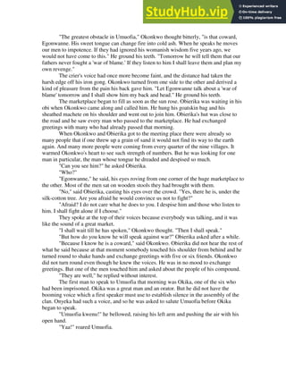 "The greatest obstacle in Umuofia," Okonkwo thought bitterly, "is that coward,
Egonwanne. His sweet tongue can change fire into cold ash. When he speaks he moves
our men to impotence. If they had ignored his womanish wisdom five years ago, we
would not have come to this." He ground his teeth. "Tomorrow he will tell them that our
fathers never fought a 'war of blame.' If they listen to him I shall leave them and plan my
own revenge."
The crier's voice had once more become faint, and the distance had taken the
harsh edge off his iron gong. Okonkwo turned from one side to the other and derived a
kind of pleasure from the pain his back gave him. "Let Egonwanne talk about a 'war of
blame' tomorrow and I shall show him my back and head." He ground his teeth.
The marketplace began to fill as soon as the sun rose. Obierika was waiting in his
obi when Okonkwo came along and called him. He hung his goatskin bag and his
sheathed machete on his shoulder and went out to join him. Obierika's hut was close to
the road and he saw every man who passed to the marketplace. He had exchanged
greetings with many who had already passed that morning.
When Okonkwo and Obierika got to the meeting place there were already so
many people that if one threw up a grain of sand it would not find its way to the earth
again. And many more people were coming from every quarter of the nine villages. It
warmed Okonkwo's heart to see such strength of numbers. But he was looking for one
man in particular, the man whose tongue he dreaded and despised so much.
"Can you see him?" he asked Obierika.
"Who?"
"Egonwanne," he said, his eyes roving from one corner of the huge marketplace to
the other. Most of the men sat on wooden stools they had brought with them.
"No," said Obierika, casting his eyes over the crowd. "Yes, there he is, under the
silk-cotton tree. Are you afraid he would convince us not to fight?"
"Afraid? I do not care what he does to you. I despise him and those who listen to
him. I shall fight alone if I choose."
They spoke at the top of their voices because everybody was talking, and it was
like the sound of a great market.
"I shall wait till he has spoken," Okonkwo thought. "Then I shall speak."
"But how do you know he will speak against war?" Obierika asked after a while.
"Because I know he is a coward," said Okonkwo. Obierika did not hear the rest of
what he said because at that moment somebody touched his shoulder from behind and he
turned round to shake hands and exchange greetings with five or six friends. Okonkwo
did not turn round even though he knew the voices. He was in no mood to exchange
greetings. But one of the men touched him and asked about the people of his compound.
"They are well," he replied without interest.
The first man to speak to Umuofia that morning was Okika, one of the six who
had been imprisoned. Okika was a great man and an orator. But he did not have the
booming voice which a first speaker must use to establish silence in the assembly of the
clan. Onyeka had such a voice, and so he was asked to salute Umuofia before Okika
began to speak.
"Umuofia kwenu!" he bellowed, raising his left arm and pushing the air with his
open hand.
"Yaa!" roared Umuofia.
 
