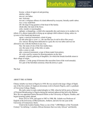 kwenu: a shout of approval and greeting.
ndichie: elders.
nna ayi: our father.
nno: welcome.
nso-ani: a religious offence of a kind abhorred by everyone, literally earth's taboo.
nza: a very small bird.
obi: the large living quarters of the head of the family.
obodo dike: the land of the brave.
ochu: murder or manslaughter.
ogbanje: a changeling,- a child who repeatedly dies and returns to its mother to be
reborn. It is almost impossible to bring up an ogbanje child without it dying, unless its
iyi-uwa is first found and destroyed.
ogene: a musical instrument; a kind of gong.
oji odu achu-ijiji-o: (cow i. e., the one that uses its tail to drive flies away).
osu: outcast. Having been dedicated to a god, the osu was taboo and was not
allowed to mix with the freeborn in any way.
Oye: the name of one of the four market days.
ozo: the name of one of the titles or ranks.
tufia: a curse or oath.
udu: a musical instrument; a type of drum made from pottery.
uli: a dye used by women for drawing patterns on the skin.
umuada: a family gathering of daughters, for which the female kinsfolk return to
their village of origin.
umunna-: a wide group of kinsmen (the masculine form of the word umuada).
Uri: part of the betrothal ceremony when the dowry is paid.
The End
ABOUT THE AUTHOR
Chinua Achebe was born in Nigeria in 1930. He was raised in the large village of Ogidi,
one of the first centres of Anglican missionary work in Eastern Nigeria, and is a graduate
of University College, Ibadan.
His early career in radio ended abruptly in 1966, when he left his post as Director
of External Broadcasting in Nigeria during the national upheaval that led to the Biafran
War. He was appointed Senior Research Fellow at the University of Nigeria, Nsukka, and
began lecturing widely abroad.
From 1972 to 1976, and again in 1987 to 1988, Mr. Achebe was Professor of
English at the University of Massachusetts, Amherst, and also for one year at the
University of Connecticut, Storrs.
Cited in the London Sunday Times as one of the "1,000 Makers of the Twentieth
Century" for defining "a modern African literature that was truly African" and thereby
 