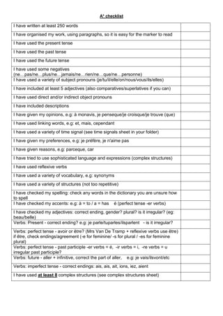 A* checklist

I have written at least 250 words
I have organised my work, using paragraphs, so it is easy for the marker to read
I have used the present tense
I have used the past tense
I have used the future tense
I have used some negatives
(ne…pas/ne…plus/ne…jamais/ne…rien/ne…que/ne…personne)
I have used a variety of subject pronouns (je/tu/il/elle/on/nous/vous/ils/elles)
I have included at least 5 adjectives (also comparatives/superlatives if you can)
I have used direct and/or indirect object pronouns
I have included descriptions
I have given my opinions, e.g: à monavis, je penseque/je croisque/je trouve (que)
I have used linking words, e.g: et, mais, cependant
I have used a variety of time signal (see time signals sheet in your folder)
I have given my preferences, e.g: je préfère, je n'aime pas
I have given reasons, e.g: parceque, car
I have tried to use sophisticated language and expressions (complex structures)
I have used reflexive verbs
I have used a variety of vocabulary, e.g: synonyms
I have used a variety of structures (not too repetitive)
I have checked my spelling: check any words in the dictionary you are unsure how
to spell
I have checked my accents: e.g: à = to / a = has é (perfect tense -er verbs)
I have checked my adjectives: correct ending, gender? plural? is it irregular? (eg:
beau/belle)
Verbs: Present - correct ending? e.g: je parle/tuparles/ilsparlent - is it irregular?
Verbs: perfect tense - avoir or être? (Mrs Van De Tramp + reflexive verbs use être)
if être, check endings/agreement (-e for feminine/ -s for plural / -es for feminine
plural)
Verbs: perfect tense - past participle -er verbs = é, -ir verbs = i, -re verbs = u
irregular past participle?
Verbs: future - aller + infinitive, correct the part of aller, e.g: je vais/ilsvont/etc
Verbs: imperfect tense - correct endings: ais, ais, ait, ions, iez, aient
I have used at least 8 complex structures (see complex structures sheet)
 