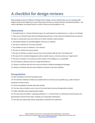 ©2014. All rights reserved. Girish Suryanarayana, Ganesh Samarthyam, Tushar Sharma. 
Based on "Refactoring for software design smells: Managing Techincal Debt", Morgan Kaufmann/Elsevier, 2014. 
http://amzn.com/0128013974 
A checklist for design reviews 
Manual design reviews are effective in finding smells in design. Use this checklist when you are reviewing UML diagrams (mainly class diagrams) or code. Please note that these are merely indicators of potential problems - you need to dig deeper and analyze further to confirm if they are actual problems or not. 
Abstraction 
1. "Encoded strings" or "clumps of primitive types" are used instead of an abstraction (i.e., a class or an interface) 
2. There are one method classes with the following characteristics: a) class name and method names are same b) the class is a stand-alone class and c) there are no other methods or data members 
3. Interrelated methods are provided together in the class or interface 
4. The class or interface has "too many methods" 
5. The members in class or interface is "non-cohesive" 
6. The class or interface has only constants 
7. The class or interface is empty or has just one or two members with the class "not doing much" 
8. The class all of its methods delegating its calls to another class (i.e., the class serves as an "agent class") 
9. The class or interface is not used by any other classes in the codebase (i.e., unreachable) 
10. The interface or abstract class has no types derived from it 
11. Classes or interfaces with the same name are present in different packages/sub-packages 
12. Classes or interfaces with the same members are present in the same codebase 
Encapsulation 
13. Data member(s) in the class has public access 
14. The members (methods or fields) are provided with more lenient access specifiers (e.g., public instead of protected or private access) 
15. A class has globally accessible static data member 
16. The class returns handle to one or more of its internal data structures through public methods 
17. Public method(s) reveal implementation details 
18. The class hierarchy exhibits "nested generalizations", i.e., the first level in a inheritance hierarchy factors one generalization and the further levels "multiples out" all possible combinations. 
19. The code uses explicit type checks using switch or chained if-else statements 
 