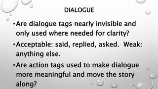 DIALOGUE
•Are dialogue tags nearly invisible and
only used where needed for clarity?
•Acceptable: said, replied, asked. Weak:
anything else.
•Are action tags used to make dialogue
more meaningful and move the story
along?
 
