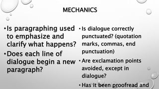MECHANICS
•Is paragraphing used
to emphasize and
clarify what happens?
•Does each line of
dialogue begin a new
paragraph?
• Is dialogue correctly
punctuated? (quotation
marks, commas, end
punctuation)
• Are exclamation points
avoided, except in
dialogue?
• Has it been proofread and
 