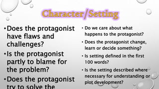 •Does the protagonist
have flaws and
challenges?
•Is the protagonist
partly to blame for
the problem?
•Does the protagonist
• Do we care about what
happens to the protagonist?
• Does the protagonist change,
learn or decide something?
• Is setting defined in the first
100 words?
• Is the setting described where
necessary for understanding or
plot development?
 
