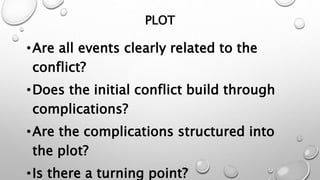 PLOT
•Are all events clearly related to the
conflict?
•Does the initial conflict build through
complications?
•Are the complications structured into
the plot?
•Is there a turning point?
 