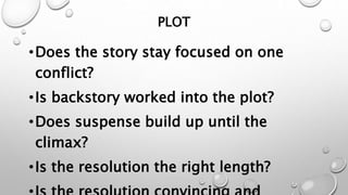 PLOT
•Does the story stay focused on one
conflict?
•Is backstory worked into the plot?
•Does suspense build up until the
climax?
•Is the resolution the right length?
 