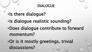 DIALOGUE
•Is there dialogue?
•Is dialogue realistic sounding?
•Does dialogue contribute to forward
momentum?
•Or is it mostly greetings, trivial
discussions?
 