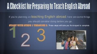 If you’re planning on teaching

English abroad, here are some things

you should consider doing before you go.
Start with steps 1 through 3. These steps will take you the longest to complete.

 