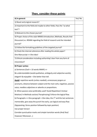 Then, consider these points
A) In general: Yes/ No
1) Novel and original research?
2) Important to the ﬁeld and maybe to other fields, Pass the "so what
test"?
3) Relevant to the chosen journal?
4) Proper choice of the style IMRAD (Introduction, Methods, Results And
Discussion) vs. IRDAM regarding the field of research and the intended
journal?
5) Follow the forma ing guidelines of the targeted journal?
6) Check the internal coherence after reading the whole paper?
One Manuscript >> One Idea!
7) Ethical considera on including authorship/ clear from any form of
misconduct?
8) Proper syntax:
a) Sentences (Each < 10 words AMAP) >>
Be understandable (avoid qualitative, ambiguity and subjective words),
elegant! & enjoyable – Cite better than tell.
Avoid: repetitive words (unless needed), unnecessary jargons or
acronyms, distance between subject and the main verb, negatives, passive
voice, needless adjectives or adverbs or prepositions.
Q: When passive voice preferably used? Avoid Repetition/ Unclear
Relation/ in Methods section/ Paraphrasing/ Enforce the logical flow.
b) Paragraphs >> One paragraph = One idea, the 1st
and the last sentences
memorable, give away the punch line early, use logical and easy flow
(Signposting; Stress position followed by topic position)
Use proper tenses!
Consider punctuation marks and simple transition words (And/ But/
However/ Moreover…)
 