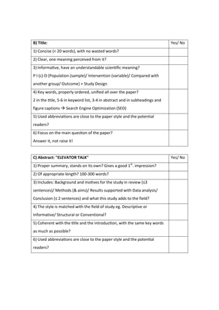 B) Title: Yes/ No
1) Concise (< 20 words), with no wasted words?
2) Clear, one meaning perceived from it?
3) Informa ve, have an understandable scien ﬁc meaning?
P I (c) O {Population (sample)/ Intervention (variable)/ Compared with
another group/ Outcome} + Study Design
4) Key words, properly ordered, uniﬁed all over the paper?
2 in the tle, 5-6 in keyword list, 3-4 in abstract and in subheadings and
figure captions  Search Engine Optimization (SEO)
5) Used abbrevia ons are close to the paper style and the potential
readers?
6) Focus on the main ques on of the paper?
Answer it, not raise it!
C) Abstract: "ELEVATOR TALK" Yes/ No
1) Proper summary, stands on its own? Gives a good 1st
. impression?
2) Of appropriate length? 100-300 words?
3) Includes: Background and mo ves for the study in review (≤3
sentences)/ Methods (& aims)/ Results supported with Data analysis/
Conclusion (≤ 2 sentences) and what this study adds to the field?
4) The style is matched with the ﬁeld of study eg. Descriptive or
Informative/ Structural or Conventional?
5) Coherent with the tle and the introduc on, with the same key words
as much as possible?
6) Used abbrevia ons are close to the paper style and the poten al
readers?
 
