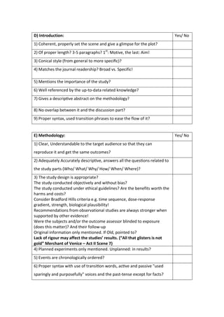D) Introduction: Yes/ No
1) Coherent, properly set the scene and give a glimpse for the plot?
2) Of proper length? 3-5 paragraphs? 1st
: Motive, the last: Aim!
3) Conical style (from general to more speciﬁc)?
4) Matches the journal readership? Broad vs. Specific!
5) Mentions the importance of the study?
6) Well referenced by the up-to-data related knowledge?
7) Gives a descrip ve abstract on the methodology?
8) No overlap between it and the discussion part?
9) Proper syntax, used transition phrases to ease the flow of it?
E) Methodology: Yes/ No
1) Clear, Understandable to the target audience so that they can
reproduce it and get the same outcomes?
2) Adequately Accurately descrip ve, answers all the ques ons related to
the study parts (Who/ What/ Why/ How/ When/ Where)?
3) The study design is appropriate?
The study conducted objectively and without bias?
The study conducted under ethical guidelines? Are the benefits worth the
harms and costs?
Consider Bradford Hills criteria e.g. time sequence, dose-response
gradient, strength, biological plausibility!
Recommendations from observational studies are always stronger when
supported by other evidence!
Were the subjects and/or the outcome assessor blinded to exposure
(does this matter)? And their follow-up
Original information only mentioned. If Old, pointed to?
Lack of rigour may affect the studies’ results. (“All that glisters is not
gold” Merchant of Venice – Act II Scene 7)
4) Planned experiments only men oned. Unplanned: in results?
5) Events are chronologically ordered?
6) Proper syntax with use of transi on words, ac ve and passive "used
sparingly and purposefully" voices and the past-tense except for facts?
 