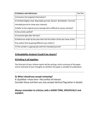 I) Citations and references: Yes/ No
1) Contains the targeted information?
2) Veriﬁed (Highly cited. Reputable journals. Recent. Worldwide. From the
intended journal to show your interest)
3) Refer to the original source (except old or difficult to access articles)?
4) Accurately spelled?
5) Inserted right after the fact?
6) Reference order by the year then the first letter of the last name of the
first author then by giving different a,b,c letters?
7) The number is appropriate with the intended journal?
3) Readability Analysis! Could it be clearer?
4) Pu ng it all together:
The final part of your referee report will be writing a short summary of the paper
and an overview of your thoughts on whether the paper is suitable for publication.
…………………………………………………………………………………………………………………………………...
Q: When should you accept reviewing?
A: Qualified + Have time + No conflict of interest
Consider those and then you may accept/ decline/ flag (when in doubt)
Always remember to criticize; with a GOOD TONE, SPECIFICALLY and
CLEARLY.
 