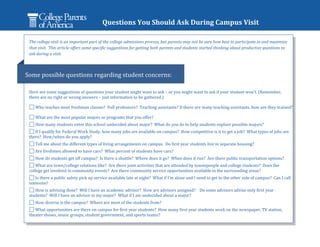 Questions You Should Ask During Campus Visit

 The college visit is an important part of the college admissions process, but parents may not be sure how best to participate in and maximize
 that visit. This article offers some specific suggestions for getting both parents and students started thinking about productive questions to
 ask during a visit.



Some possible questions regarding student concerns:

 Here are some suggestions of questions your student might want to ask – or you might want to ask if your student won’t. (Remember,
 there are no right or wrong answers – just information to be gathered.)

    Who teaches most freshman classes? Full professors? Teaching assistants? If there are many teaching assistants, how are they trained?

    What are the most popular majors or programs that you offer?
    How many students enter this school undecided about major? What do you do to help students explore possible majors?
    If I qualify for Federal Work Study, how many jobs are available on campus? How competitive is it to get a job? What types of jobs are
 there? How/when do you apply?
    Tell me about the different types of living arrangements on campus. Do first year students live in separate housing?
    Are freshmen allowed to have cars? What percent of students have cars?
    How do students get off campus? Is there a shuttle? Where does it go? When does it run? Are there public transportation options?
    What are town/college relations like? Are there joint activities that are attended by townspeople and college students? Does the
 college get involved in community events? Are there community service opportunities available in the surrounding areas?
    Is there a public safety pick up service available late at night? What if I’m alone and I need to get to the other side of campus? Can I call
 someone?
    How is advising done? Will I have an academic advisor? How are advisors assigned? Do some advisors advise only first year
 students? Will I have an advisor in my major? What if I am undecided about a major?
    How diverse is the campus? Where are most of the students from?
    What opportunities are there on campus for first year students? How many first year students work on the newspaper, TV station,
 theater shows, music groups, student government, and sports teams?
 