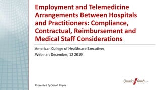Employment and Telemedicine
Arrangements Between Hospitals
and Practitioners: Compliance,
Contractual, Reimbursement and
Medical Staff Considerations
American College of Healthcare Executives
Webinar: December, 12 2019
Presented by Sarah Coyne
 