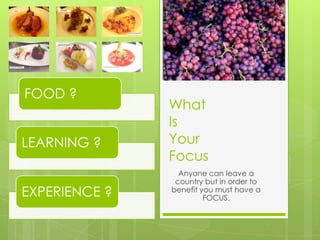 FOOD ?
               What
               Is
LEARNING ?     Your
               Focus
                 Anyone can leave a
                country but in order to
EXPERIENCE ?   benefit you must have a
                        FOCUS.
 