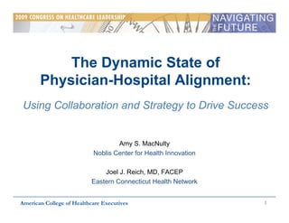 The Dynamic State of
       Physician-Hospital Alignment:
 Using Collaboration and Strategy to Drive Success


                                   Amy S. MacNulty
                           Noblis Center for Health Innovation

                               Joel J. Reich, MD, FACEP
                           Eastern Connecticut Health Network


                                                                 1
American College of Healthcare Executives
 