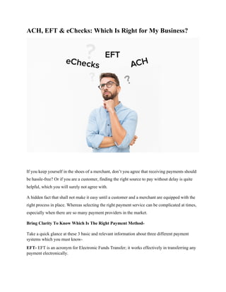 ACH, EFT & eChecks: Which Is Right for My Business?
If you keep yourself in the shoes of a merchant, don’t you agree that receiving payments should
be hassle-free? Or if you are a customer, finding the right source to pay without delay is quite
helpful, which you will surely not agree with.
A hidden fact that shall not make it easy until a customer and a merchant are equipped with the
right process in place. Whereas selecting the right payment service can be complicated at times,
especially when there are so many payment providers in the market.
Bring Clarity To Know Which Is The Right Payment Method-
Take a quick glance at these 3 basic and relevant information about three different payment
systems which you must know-
EFT- EFT is an acronym for Electronic Funds Transfer; it works effectively in transferring any
payment electronically.
 