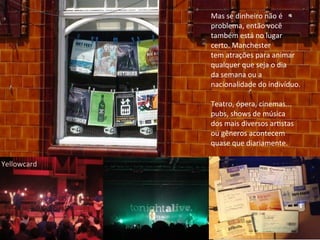 Mas	
  se	
  dinheiro	
  não	
  é	
  
problema,	
  então	
  você	
  
também	
  está	
  no	
  lugar
certo.	
  Manchester
tem	
  atrações	
  para	
  animar
qualquer	
  que	
  seja	
  o	
  dia	
  
da	
  semana	
  ou	
  a	
  
nacionalidade	
  do	
  indivíduo.	
  
Teatro,	
  ópera,	
  cinemas...
pubs,	
  shows	
  de	
  música	
  
dos	
  mais	
  diversos	
  arAstas	
  
ou	
  gêneros	
  acontecem	
  
quase	
  que	
  diariamente.
Yellowcard
 