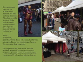 Com	
  as	
  pessoas	
  
nas	
  ruas,	
  os	
  
arAstas	
  locais	
  
expõem	
  sua	
  arte	
  
ao	
  longo	
  da	
  cidade.
Manchester	
  então
se	
  torna	
  ainda	
  
mais	
  animada,
principalmente
para	
  aqueles	
  
cuja	
  grana	
  anda	
  
meio	
  curta...
Música,	
  
artesanato,	
  
comida,	
  pintura,	
  dança	
  e	
  tantas	
  outras	
  formas	
  
de	
  expressão	
  que	
  nos	
  entretém	
  por	
  horas	
  a	
  
ﬁo...num	
  Non-­‐Stop	
  garanAdo.
Caso	
  agito	
  não	
  seja	
  o	
  seu	
  forte,	
  a	
  cidade
também	
  dispõe	
  de	
  diversos	
  monumentos
históricos,	
  tais	
  como,	
  as	
  ruínas	
  das	
  muralhas	
  
romanas	
  de	
  79	
  a.C.,	
  pubs	
  e	
  galerias	
  de	
  arte.
 