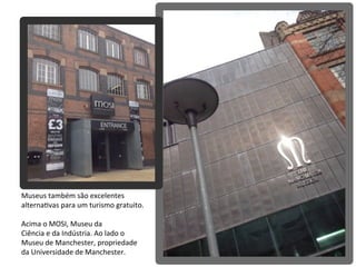 Museus	
  também	
  são	
  excelentes	
  
alternaAvas	
  para	
  um	
  turismo	
  gratuito.
Acima	
  o	
  MOSI,	
  Museu	
  da	
  
Ciência	
  e	
  da	
  Indústria.	
  Ao	
  lado	
  o	
  
Museu	
  de	
  Manchester,	
  propriedade	
  
da	
  Universidade	
  de	
  Manchester.
 