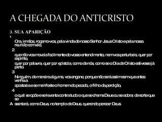 3. SUA APARIÇÃO 1 Ora, irmãos, rogamo-vos, pela vinda de nosso Senhor Jesus Cristo e pela nossa reunião com ele, 2 que não vos movais facilmente do vosso entendimento, nem vos perturbeis, quer por espírito,  quer por palavra, quer por epístola, como de nós, como se o Dia de Cristo estivesse já perto. 3 Ninguém, de maneira alguma, vos engane, porque não será assim sem que antes venha a  apostasia e se manifeste o homem do pecado, o filho da perdição, 4 o qual se opõe e se levanta contra tudo o que se chama Deus ou se adora; de sorte que se  A ssentará, como Deus, no templo de Deus, querendo parecer Deus. 