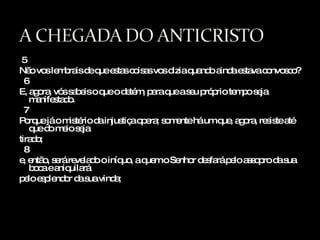 5 Não vos lembrais de que estas coisas vos dizia quando ainda estava convosco? 6 E, agora, vós sabeis o que o detém, para que a seu próprio tempo seja manifestado. 7 Porque já o mistério da injustiça opera; somente há um que, agora, resiste até que do meio seja  tirado; 8 e, então, será revelado o iníquo, a quem o Senhor desfará pelo assopro da sua boca e aniquilará  pelo esplendor da sua vinda; 