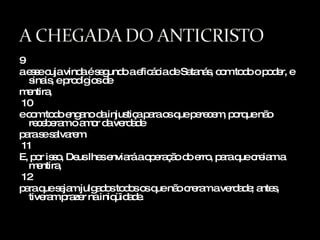 9 a esse cuja vinda é segundo a eficácia de Satanás, com todo o poder, e sinais, e prodígios de  mentira, 10 e com todo engano da injustiça para os que perecem, porque não receberam o amor da verdade  para se salvarem. 11 E, por isso, Deus lhes enviará a operação do erro, para que creiam a mentira, 12 para que sejam julgados todos os que não creram a verdade; antes, tiveram prazer na iniqüidade. 
