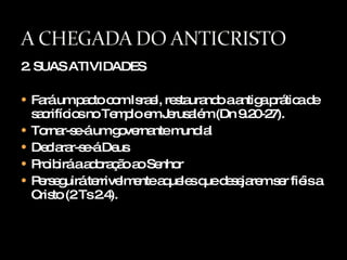 2. SUAS ATIVIDADES Fará um pacto com Israel, restaurando a antiga prática de sacrifícios no Templo em Jerusalém (Dn 9.20-27). Tornar-se-á um governante mundial Declarar-se-á Deus Proibirá a adoração ao Senhor Perseguirá terrivelmente aqueles que desejarem ser fiéis a Cristo (2 Ts 2.4). 