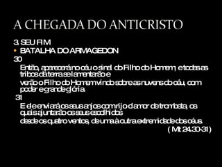 3. SEU FIM BATALHA DO ARMAGEDON 30 Então, aparecerá no céu o sinal do Filho do Homem; e todas as tribos da terra se lamentarão e  verão o Filho do Homem vindo sobre as nuvens do céu, com poder e grande glória. 31 E ele enviará os seus anjos com rijo clamor de trombeta, os quais ajuntarão os seus escolhidos  desde os quatro ventos, de uma à outra extremidade dos céus. ( Mt 24.30-31) 