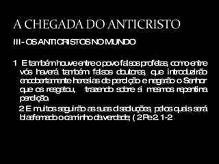 III- OS ANTICRISTOS NO MUNDO 1  E também houve entre o povo falsos profetas, como entre vós haverá também falsos doutores, que introduzirão encobertamente heresias de perdição e negarão o Senhor que os resgatou,  trazendo sobre si mesmos repentina perdição. 2 E muitos seguirão as suas dissoluções, pelos quais será blasfemado o caminho da verdade; ( 2 Pe 2. 1-2 
