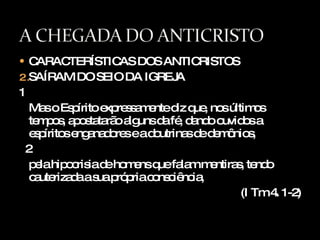 CARACTERÍSTICAS DOS ANTICRISTOS SAÍRAM DO SEIO DA IGREJA 1 Mas o Espírito expressamente diz que, nos últimos tempos, apostatarão alguns da fé, dando ouvidos a espíritos enganadores e a doutrinas de demônios, 2 pela hipocrisia de homens que falam mentiras, tendo cauterizada a sua própria consciência, (I Tm 4. 1-2) 