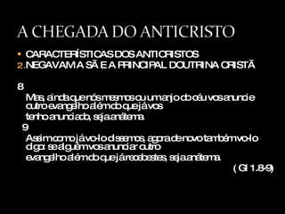 CARACTERÍSTICAS DOS ANTICRISTOS NEGAVAM A SÃ E A PRINCIPAL DOUTRINA CRISTÃ 8 Mas, ainda que nós mesmos ou um anjo do céu vos anuncie outro evangelho além do que já vos  tenho anunciado, seja anátema. 9 Assim como já vo-lo dissemos, agora de novo também vo-lo digo: se alguém vos anunciar outro  evangelho além do que já recebestes, seja anátema. ( Gl 1.8-9) 